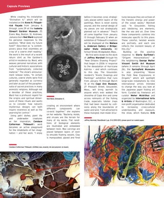 66 JAN/FEB 2015
Capsule Previews
While creating his installation
“Divination X,” which will be
installed on the Anne H. Fitzpat-
rick Façade from January 6
through June 29 at the Isabella
Stewart Gardner Museum, 25
Evans Way, Boston, St. Andrews,
Jamaica-born Ned Ward explored
his personal responses to the
question, “What does my future
hold?” Described as “a contem-
porary piece that resembles an
x-ray of a cowrie shell reading,”
the work is the result of a recent
return stint as the Gardner’s
artist-in-residence by Ward, who
weaves personal narratives with
cultural and historic associations
from “systematically collected
material.” The show’s announce-
ment release notes, “In certain
cultures, cowrie shells were ﬁrst
generally regarded as currency
and later as part of the parapher-
nalia of sacred practices in many
animistic religions. Although not
a devotee of these practices,
Ward has a profound regard for
the origins and spiritual dimen-
sions of these rituals and wants
us to consider how nature’s
mysterious designs can both
inspire reverence as well as the
yearning for control.”
Using petri dishes, plant life
and underwater creatures
as her inspiration, Candace
Cotterman Thibeault’s work
becomes an active playground
for the inhabitants of her imagi-
nation — and her work. “I enjoy
creating an environment where
different components can
co-exist together,” she explains
on her website. “Bacteria, molds,
and viruses are the terrain for
many of my works. Flat rendi-
tions of biological elements
are illustrated and embedded
between resin. Wax carvings are
placed between layers of resin
to emulate ﬂoating vessels. Clay
is manipulated, glazed and ﬁred
before it becomes coral, strategi-
cally placed within layers of the
paintings. Resin is never evenly
poured, and the overall design of
my pieces are not strategically
planned out in advance.” They’ll
all come together from January
13 through February 12 when an
exhibition of Thibeault’s creations
will be displayed at the Wallace
L. Anderson Gallery at Bridge-
water State University, 40
School Street, Bridgewater, Mass.
We ﬁrst were drawn to the work
of Jeffrey Marshall through his
“New Orleans Drawing Project”
that began in 2006 in response
to the devastation of Hurricane
Katrina — and which continues
to this day. The Gloucester
resident’s “Knots: Drawings and
Paintings” exhibition that runs
from January 15 through March
15 at the Cape Ann Museum,
27 Pleasant Street, Gloucester,
Mass., will bring warmth to
anyone who’s ever walked the
shoreline of Cape Ann and come
across remnants of the ﬁshing
trade, especially lobster traps
that had been mauled by colli-
sions along the boundaries of
water and land. “I am attracted to
these mangled, man-made struc-
tures because they are echoes of
the frenetic energy and power
of the ocean waves,” Marshall
said. “In Gloucester, ﬁshing
and lobstering are elements,
like the sea and air. Over time
these components combine into
molecules speciﬁc to this place.
These colorful, twisted wrecks
are portraits, and each one
reﬂects the insistent beauty of
this city.”
Building on the positive
response to Gloria Garﬁnkel’s
“Origami Interpretations” at
the neighboring George Walter
Vincent Smith Art Museum
(where it remains through April
26), the Springﬁeld Museums
is also presenting “Above
the Fold: New Expressions in
Origami,” which will spotlight
large-scale installations by nine
international artists intended
to change the way you look at
the Japanese paper folding art
form. Curated by freelance art
curator Meher McArthur and
organized by International Arts
& Artists of Washington, D.C., a
non-proﬁt organization dedicated
to increasing cross-cultural
understanding and exposure,
the show, which features Erik
Ned Ward, Divination X.
Candace Cotterman Thibeault, Untitled, wax, enamel, ink and polymer on board.
Jeffrey Marshall, Boardbook 1, pp. 3-4, 2010-2011, grease pencil on coated paper.
 