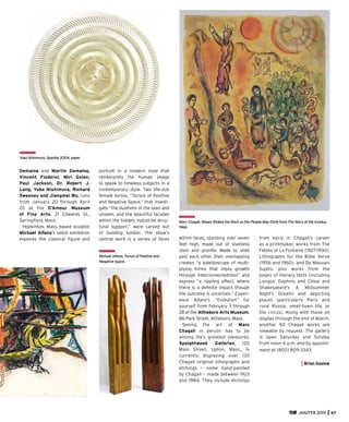 JAN/FEB 2015 67
Demaine and Martin Demaine,
Vincent Floderer, Miri Golan,
Paul Jackson, Dr. Robert J.
Lang, Yuko Nishimura, Richard
Sweeney and Jiangmei Wu, runs
from January 20 through April
20 at the D’Amour Museum
of Fine Arts, 21 Edwards St.,
Springﬁeld, Mass.
Hopkinton, Mass.-based sculptor
Michael Alfano’s latest exhibition
explores the classical ﬁgure and
portrait in a modern style that
reinterprets the human image
to speak to timeless subjects in a
contemporary style. Two life-size
female torsos, “Torsos of Positive
and Negative Space,” that investi-
gate “the dualisms of the seen and
unseen, and the beautiful facades
within the hidden, industrial struc-
tural support,” were carved out
of building lumber. The show’s
central work is a series of faces within faces, standing over seven
feet high, made out of stainless
steel and granite. Made to slide
past each other, their overlapping
creates “a kaleidoscope of multi-
plying forms that imply growth
through interconnectedness” and
express “a rippling effect, where
there is a deﬁnite impact though
the outcome is uncertain.” Experi-
ence Alfano’s “Evolution” for
yourself from February 3 through
28 at the Attleboro Arts Museum,
86 Park Street, Attleboro, Mass.
Seeing the art of Marc
Chagall in person has to be
among life’s greatest pleasures.
Spaightwood Galleries, 120
Main Street, Upton, Mass., is
currently displaying over 130
Chagall original lithographs and
etchings — some hand-painted
by Chagall — made between 1923
and 1984. They include etchings
from early in Chagall’s career
as a printmaker, works from The
Fables of La Fontaine (1927-1930),
Lithographs for the Bible Verve
(1956 and 1960), and De Mauvais
Sujets, plus works from the
pages of literary texts (including
Longus’ Daphnis and Chloe and
Shakespeare’s A Midsummer
Night’s Dream) and depicting
places (particularly Paris and
rural Russia, small-town life, or
the circus). Along with those on
display through the end of March,
another 50 Chagall works are
viewable by request. The gallery
is open Saturday and Sunday
from noon-6 p.m. and by appoint-
ment at (800) 809-3343.
Brian Goslow
Michael Alfano, Torsos of Positive and
Negative Space.
Yuko Nishimura, Sparkle, 2004, paper.
Marc Chagall, Moses Strikes the Rock so the People May Drink from The Story of the Exodus,
1966.
 