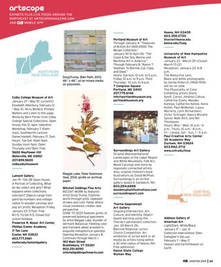 Portland Museum of Art
Through January 4: “Treasures
of British Art 1400-2000: The
Berger Collection.”
January 30 to April 26: “The
Coast & the Sea: Marine and
Maritime Art in America.”
Through February 8: “Aaron T
Stephan: To Borrow, Cut, Copy,
and Steal.”
Hours: Tue-Sun: 10 a.m. to 5 p.m.;
Friday: 10 a.m. to 9 p.m. Third
Thursday: 10 a.m. to 9 p.m.
7 Congress Square
Portland, ME 04101
207.775.6148
info@portlandmuseum.org
portlandmuseum.org
Surroundings Art Gallery
Original Representational
Landscapes of the Lakes Region
and White Mountains, Folk Art,
Wood Carvings and more by
regionally connected artists.
Also, original children’s book
illustrations by David McPhail.
Surroundings is an on-line
gallery based in Sandwich, NH.
603.284.6888
davidmcphailillustrations.com
surroundingsart.com
Thorne-Sagendorph
Art Gallery
Ongoing-Intersection: Art,
Culture, and Identity. Object-
based learning using the
Thorne’s permanent collection.
Jan. 24-March 26:
Biennial Regional Jurors
Choice Competition. An
exhibition of juried work in all
media by artists living within
a 30 mile radius of Keene, NH.
Free admission.
Keene State College
Wyman Way
Keene, NH 03435
603.358.2720
thorne@keene.edu
keene.edu/tsag
University of New Hampshire
Museum of Art
January 23 - March 29 (Closed
March 13-22)
Reception: January 23, 6-8
p.m.
The Reductive Lens
Black and white photographs
by Gerda Peterich (1906-1974)
will be on view.
The Physicality of Color
Exhibiting artists Diane
Ayott, Carlos Jiménez Cahua,
Catherine Evans, Masako
Kamiya, Catherine Kehoe, Keira
Kotler, Paul McMullan, Laura
Moriarty, Lynn Richardson,
Victor Schrager, Nancy Murphy
Spicer, Matt Rich, and Bill
Thompson.
Hours: Mon - Wed, 10 a.m.- 4
p.m., Thurs, 10 a.m.- 8 p.m.,
Fri - closed, Sat - Sun, 1 - 5 p.m.
Paul Creative Arts Center
30 Academic Way
Durham, NH 03824
603.862.3712
www.unh.edu/moa
CENTRAL
NEW ENGLAND
Addison Gallery of
American Art
Light/Dark, White/Black
January 17 – July 31
Collection Intervention: Ellen
Gallagher’s DeLuxe
February 7 – May 17
Heaven and Earth/Heaven on
Earth
EXHIBITS PLUS LIVE FEEDS AROUND THE
NORTHEAST AT ARTSCOPEMAGAZINE.COM
AND MOBILE APP
NORTHERN
NEW ENGLAND
Colby College Museum of Art
January 27 – May 10: currents7:
Elizabeth Atterbury. February 12
– May 10: Terry Winters: Printed
Matters and Listen to this page.
Works by Bern Porter from Colby
College Special Collections. Open
House, Feb 12, 6pm. Valentine
Workshop, February 7, 10am–
noon. Southworth Lecture:
Daniel Harkett, February 17, 7pm.
Hours: Tue-Sat: 10am–5pm
Sunday noon–5pm. Open
Thursday until 9pm. Free.
5600 Mayﬂower Hill
Waterville, ME 04901
207.859.5600
colby.edu/museum
Lamont Gallery
Jan 19 - Feb 28: Open House:
A Portrait of Collecting. What
do we collect and why? What
happens when collections
intersect? Objects range from
paint-by-numbers and vintage
radios to wooden carvings and
pop art prints. Reception: Friday,
January 23, 5-7pm. Free.
M 1-5, TU-SA 9-5. Closed SU/
school holidays
Frederick R. Mayer Art Center,
Phillips Exeter Academy
11 Tan Lane
Exeter, NH 03833
603.777.3461
exeter.edu/lamontgallery
JAN/FEB 2015 69
DougTrump, Bike Path, 2013,
46” x 46”, oil an mixed media
on polymesh.
Maggie Lake, False Solomons
Seal, 2014, giclée on archival
paper.
Mitchell Giddings Fine Arts
RECENT WORK by featured
artist Doug Trump. Explores
world through grids, repeated
strokes and color ﬁelds, where
visual insistence creates new
perspective.
GONE TO SEED features prints of
preserved botanical specimens
by artist Maggie Lake, founder of
Vermont Botanical. Fleeting color
and transient detail arrested in
exquisite metaphorical splendor.
Opening Reception January 8.
Continues through March 1.
183 Main Street
Brattleboro, VT 05301
802.251.8290
mitchellgiddingsﬁnearts.com
 