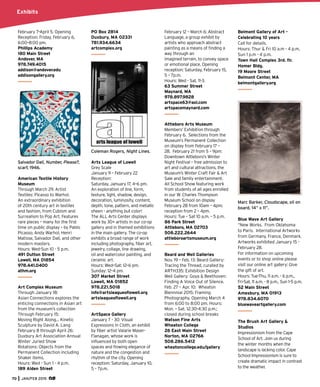 70 JAN/FEB 2015
February 7–April 5. Opening
Reception: Friday, February 6,
6:00–8:00 pm.
Phillips Academy
180 Main Street
Andover, MA
978.749.4015
addison@andover.edu
addisongallery.org
Salvador Dalí, Number, Please?,
scarf, 1946.
American Textile History
Museum
Through March 29. Artist
Textiles: Picasso to Warhol.
An extraordinary exhibition
of 20th century art in textiles
and fashion, from Cubism and
Surrealism to Pop Art. Features
rare pieces – many for the ﬁrst
time on public display – by Pablo
Picasso, Andy Warhol, Henri
Matisse, Salvador Dalí, and other
modern masters.
Hours: Wed-Sun 10 - 5 p.m.
491 Dutton Street
Lowell, MA 01854
978.441.0400
athm.org
Art Complex Museum
Through January 18:
Asian Connections explores the
enticing connections in Asian art
from the museum’s collection
Through February 15:
Moving Right Along… Kinetic
Sculpture by David A. Lang
February 8 through April 26:
Duxbury Art Association Annual
Winter Juried Show
Rotations: Objects from the
Permanent Collection including
Shaker items.
Hours: Wed - Sun 1 - 4 p.m.
189 Alden Street
PO Box 2814
Duxbury, MA 02331
781.934.6634
artcomplex.org
Coleman Rogers, Night Lines.
Arts League of Lowell
Grey Scale
January 9 – February 22
Reception:
Saturday, January 17, 4–6 pm.
An exploration of line, form,
texture, light, shadow, design,
decoration, luminosity, content,
depth, tone, pattern, and metallic
sheen - anything but color!
The ALL Arts Center displays
work by 30+ artists in our co-op
gallery and in themed exhibitions
in the main gallery. The co-op
exhibits a broad range of work
including photography, ﬁber art,
jewelry, collage, line drawing,
oil and watercolor painting, and
ceramic art.
Hours: Wed–Sat: 12–6 pm.
Sunday: 12–4 pm.
307 Market Street
Lowell, MA 01852
978.221.5018
info@artsleagueoﬂowell.org
artsleagueoﬂowell.org
ArtSpace Gallery
January 7 - 30: Visual
Expressions in Cloth, an exhibit
by ﬁber artist Valarie Maser-
Flanagan, whose work is
inﬂuenced by both open
spaces and ﬂowing elegance of
nature and the congestion and
rhythm of the city. Opening
reception: Saturday, January 10,
5 – 7p.m.
February 12 – March 6: Abstract
Language, a group exhibit by
artists who approach abstract
painting as a means of ﬁnding a
way through an
imagined terrain, to convey space
or emotional place. Opening
reception: Saturday, February 15,
5 – 7p.m.
Hours: Wed - Sat, 11-3.
63 Summer Street
Maynard, MA
978.897.9828
artspace63@aol.com
artspacemaynard.com
Attleboro Arts Museum
Members’ Exhibition through
February 6. Selections from the
Museum’s Permanent Collection
on display from February 17 –
28. February 21 from 5 – 9pm:
Downtown Attleboro’s Winter
Night Festival – free admission to
art and cultural attractions, the
Museum’s Winter Craft Fair & Art
Sale and family entertainment.
All School Show featuring work
from students of all ages enrolled
in our W. Charles Thompson
Museum School on display
February 28 from 10am – 4pm;
reception from 2 – 4pm.
Hours: Tue – Sat 10 a.m. – 5 p.m.
86 Park Street
Attleboro, MA 02703
508.222.2644
attleboroartsmuseum.org
Beard and Weil Galleries
Nov. 19 – Feb. 13: Beard Gallery:
Tracing the Thread, curated by
ARTH335: Exhibition Design
Weil Gallery: Goya & Beethoven:
Finding A Voice Out of Silence.
Feb. 27 – Apr. 10: Wheaton
Biennnial 2015: Framing
Photography. Opening March 4
from 6:00 to 8:00 pm. Hours:
Mon. – Sat. 12:30-4:30 p.m.;
closed during school breaks
Watson Fine Arts
Wheaton College
26 East Main Street
Norton, MA 02766
508.286.5412
wheatoncollege.edu/gallery
Belmont Gallery of Art -
Celebrating 10 years
Call for details.
Hours: Thur & Fri 10 a.m - 4 p.m,
Sun 1 p.m - 4 p.m.
Town Hall Complex 3rd. ﬂr.
Homer Bldg.
19 Moore Street
Belmont Center, MA
belmontgallery.org
Marc Barker, Cloudscape, oil on
board, 14” x 11”.
Blue Wave Art Gallery
“New Works. From Oklahoma
to Paris. International Artworks
from Germany, France, Denmark.
Artworks exhibited January 15 -
February 28.
For information on upcoming
events or to shop online please
visit our online art gallery: Give
the gift of art.
Hours: Tue-Thu, 11 a.m. - 6 p.m.,
Fri-Sat, 11 a.m. - 8 p.m., Sun 1-5 p.m.
52 Main Street
Amesbury, MA 01913
978.834.6070
bluewaveartgallery.com
The Brush Art Gallery &
Studios
Impressionism from the Cape
School of Art. Join us during
the winter months when the
landscape is lacking color. Cape
School Impressionism is sure to
create dramatic impact in contrast
to the weather.
Exhibits
 