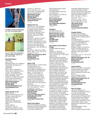 74 JAN/FEB 2015
Exhibits
Jill Weber, Escalera blue/orange,
16” x 16”, oil on board, 2013.
Larry C. Volk, The 4 Questions,
archival pigment inkjet print,
20” x 20”, 2013.
Bromﬁeld Gallery
JANUARY
Jan 2 – Feb 1
Reception: Friday, Jan 2, 6-830 pm.
SOLO 2015. Two winners of
competition.
FEBRUARY
Feb 4 - March 1. Reception:
Friday, Feb 6, 6-830 pm. Larry
C. Volk: “The 4 Questions”
Video and prints that explore
family. Jill Weber: “New
Paintings” Architectural details
create a disorienting sense.
Hours: Wed – Sun, 12 – 5 p.m.
450 Harrison Avenue
Boston, MA 02118
617.451.3605
info@bromﬁeldgallery.com
bromﬁeldgallery.com
Copley Society of Art
Boston Scenes
[Boston Private Bank & Trust]
Through January 20. New
Members’ Show 2015
[Upper Gallery]
January 10 - February 23
Co|So Artists’ Small Works:
Polaris
[Lower Gallery]
January 10 - April 22
Snow Birds by Nancy Colella
[Boston Private Bank & Trust]
January 21 - March 20
Hours: Tue-Sat 11 a.m. – 6 p.m.
Sun 12–5p.m. Closed Monday
(open by appointment).
158 Newbury Street
Boston, MA 02116
617.536.5049
info@copleysociety.org
copleysociety.org
Galatea Fine Art
January 2-31: Jane Paradise:
This is Your Future: Women
and Aging; Hilary Tait Norod:
Couplings; United South
End Artists at Galatea: Leika
Akiyama, Basil El-Halwagy,
Deborah van Auten, Charyl
Weissbach.
Reception: January 2, 6-8pm.
February 4-28: Terry Gips:
Quantum Entanglement; Visual
ConTEXT: Bren Bataclan, Alison
Horvitz, Karen Klein, Ronni
Komarow, Carol Wontkowski;
Youngsheen A. Jhe: Portraits of
Boston.
Reception: February 6, 6-8pm.
Hours: Wed - Fri 12 - 6 p.m., Sat
and Sun 12 - 5 p.m.
460B Harrison Avenue, #B-6
Boston, MA 02118
617.542.1500
galateaﬁneart.com
Gallery 344
Magazine Beach – A Place Apart
Through February 27.
Cambridge Arts and the
Cambridgeport Neighborhood
Association present Magazine
Beach – A Place Apart, an
exhibition that invites you
to share your connection to
a deﬁning public park along
the Charles Riverbank and to
deepen your knowledge of
its past, present, and future.
Gallery 344 is free and open to
the public.
Hours: Mon 8:30 a.m. - 8 p.m.,
Tue - Thu, 8:30 a.m. - 5 p.m.,
Fri 8:30 a.m. - 12 p.m.
Cambridge Arts Council
City Hall Annex
344 Broadway
(corner of Inman St.) 2nd Fl.
Cambridge, MA 02139
617.349.4380
cambridgeartscouncil.org
Grand Circle Gallery
Grand Circle Gallery is proud to
announce its 4th Annual Student
Travel Poster Design exhibit.
An annual competition for
New England graphic design
undergraduates.
On display through February.
Free admission.
Hours: Wed & Fri: 12– 6:00 pm
Thurs: 12–7:00 p.m.
Sat: 10–5:00 p.m.
347 Congress Street
Boston, MA 02210
617.346.6459
gct.com/grandcirclegallery
@GC_Gallery
HallSpace
Through January 24
Rhoda Rosenberg: Prints
950 Dorchester Avenue
Dorchester, MA 02125
MBTA: Red Line to JFK/
UMASS
617.288.2255
hallspace.org
Hess Gallery at Pine Manor
College
Elizabeth Awalt and Angelo
Fertitta
February 4 – March 18
Artists’ Talk and Reception:
Thurs., Feb. 19, 2 pm – 4 pm (snow
date Feb. 26)
Awalt’s paintings have always
been rooted in the natural world
and evolve from observational
studies to expressive, evocations
of nature. The micro and
macro view of nature exist
simultaneously in her recent
paintings which weave those two
worlds together. Oppositional
forces of growth and decay,
dark and light, and interior and
exterior create a tension both
visual and spiritual. Awalt’s
paintings are physical beings that
shift and change through sanded,
wiped, and sensually painted
surfaces. The image and process
share a language that transcends
and transforms her subject into
pure painterly experience.
Fertitta’s new work draws on a
modiﬁed version of the tradition
of “automatic writing.” It is not
referential, but rather a response
to the moment. The drawings
evolve one mark at a time, always
in response to the previous
marks. With The National Park
Series, Fertitta added modiﬁed
images taken of national parks
as part of the creation of the
paintings. The drawings overlaid
on the modiﬁed images become
the paintings, representing
the stream of consciousness
experienced while viewing the
landscapes. While painting, the
use of color follows a similar
process. The process for the artist
is both spiritual and meditative; a
means to be within himself.
Mon - Thu, 8am - 9:45 p.m.
Fri, 8 a.m. - 5 p.m.
Sat & Sun, 1 p.m. - 5 p.m.
Spring break (Mar. 14 - 22)
hours: Follow library hours.
400 Heath Street
Chestnut Hill, MA
617.731.7157
www.pmc.edu/hess-gallery
Kingston Gallery
A Department of Makers:
University of New Hampshire
Studio Faculty. Curated by Mary
Harding.
Through February 1.
First Friday Opening Reception:
January 2, 5:30–8:00 p.m.
Kathleen Gerdon Archer: As
Above, so Below
Members’ Gallery: Cree Bruins:
Drawn to Analog. February 4
– March 1. First Friday Opening
Reception: February 6, 5:30 –
7:30 p.m.
Hours: Wed – Sun, 12 – 5 p.m. and
by appointment.
450 Harrison Avenue, No. 43
Boston, MA 02118
617.423.4113
kingstongallery.com
Lanoue Gallery
Winter Group Show: Introducing
Canadian Abstract Landscape
Painter Karine Lèger. New
works by Melody Postma & Paul
Rousso.
Hours: Tuesday through
Saturday, 10:30–5:30 pm.
450 Harrison Avenue, No. 31
Boston, MA 02118
617.262.4400
info@lanouegallery.com
lanouegallery.com
New Art Center
January 16-February 21:
The Power of Negative Thinking,
a Curatorial Opportunity
Selection that celebrates the
joys of pessimism through bright
and bold works that challenge
societal notions of happiness
using humor, avoidance, or direct
confrontation. Also on view,
drawing and sculptures by Chuck
Holtzman.
Opening Reception: Friday,
January 16, 6PM
Hours: Tuesday through Sunday,
 