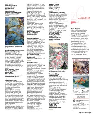 1 p.m. – 6 p.m.
61 Washington Park
Newtonville, MA
617.964.3424
info@newartcenter.org
newartcenter.org
facebook.com/newartcenter
twitter.com/newart1977
Robin Beckwith, Beneath the
Surface.
New England Watercolor Society
Signature Members’ Show
January 31 - February 27
Artists from the New England
Watercolor Society will exhibit
artwork displaying the ﬁnest
in classic and contemporary
water media paintings. Opening
reception is on Saturday, January
31 from 2:00 to 4:00. Several
painting demonstrations are
scheduled during the month. All
events are free and open to the
public.
Guild of Boston Artists
162 Newbury Street
Boston, MA
617.536.7660
newenglandwatercolorsociety.org
guildofbostonartists.org
SoWa Artists Guild
January 2nd and February 6th,
5-9 pm, the First Friday of each
month, Guild member artists open
their studios at 450 Harrison Ave.
Free, and parking available.
Steven Silver.
Stephen Silver’s works are
featured at The Sliding Door
Company, 409 Harrison Ave.
Boston through March. The art
is for sale and complements the
The Sliding Door Company’s high
end line of sliding door panels and
room partitions for residential
environments. Reception planned.
www.silverwoodsstudio.com for
more information.
Beverly Rippel.
Visual Alchemy, at Fountain Street
Fine Art, Framingham, Jan.2-25.
Reception Jan. 3rd from 7-9 p.m.
The Juror of Selection for this
national exhibition was Elizabeth
Devlin, Founder of Flux Boston.
www.fountainstreetﬁneart.com.
Tom Stocker.
Platinum 70th Anniversary
Show, Dec. 4 - Jan. 16, 2015.
Opening Reception Dec. 5 - 6-8
pm. Cambridge Art Association,
Kathryn Schultz Gallery, 25 Lowell
Street, Cambridge. Juried by
Alise Upitis, Asst. Curator MIT List
Visual Arts Center.
B. Glee Lucas.
B. Glee Lucas has four prints
in the 30th Annual Almost
Miniatures show at Francesca
Anderson Fine Arts Gallery, 56
Adams St., Lexington. Through
January 17.
450 Harrison Avenue
Boston, MA 02118
sowaartists.com
StoveFactory Gallery
Valentine’s Boutique and Jewelry
Show. Saturday, February 7th
from 11 to 5. Snow Date - Sunday,
February 8th from 11 to 5.
Handmade jewelry and crafts
from New England artists and
artisans. Open to the public,
free of charge, handicapped
assessable. Interested artisans
please call or email us at
stovefactorygallery@gmail.com.
523 Medford Street
Charlestown, MA 02129
617.241.0130
artistsgroupofcharlestown.com
Towne Art Gallery
January 28-February 21, 2015
Puppet Showplace Theater: The
40th Anniversary Exhibition
Gallery Talk: Wednesday February
11, 12-1pm.
Reception: January 31, 12-2pm.
This exhibition celebrates
Puppet Showplace Theater’s
40th anniversary by showcasing
decades of work by the theater’s
resident and afﬁliated artists.
Historic puppet characters made
by founder Mary Churchill and
master puppeteer Paul Vincent-
Davis will be presented alongside
the work of New England-based
puppet companies who have
made Puppet Showplace their
home. The exhibit will also
showcase innovative work by
young and emerging artists.
www.puppetshowplace.org
The exhibition will coincide
with Wheelock Family Theatre’s
production of Pinocchio, featuring
puppetry created in collaboration
with Puppet Showplace Theater.
Wheelchair Accessible
Free to the Public/Public
Transportation Suggested.
Hours: Tues-Thurs, 1-5 pm,
Saturday 2-5 pm, or by
appointment.
Gallery Closed: February 14.
Wheelock College
180 The Riverway
Boston, MA 02215
617.879.2219
wheelock.edu/art
Tufts University Art Gallery
January 22–May 17: Images Were
Introduced: An exhibition of ﬁlm
and photography by Michael
Nyman. A cinematic installation
that synchronizes with Dziga
Vertov’s classic 1929 ﬁlm Man with
A Movie Camera.
January 22–April 19: Manna
Remix. This exhibition is ﬁrst in a
series of evolving selections from
the University’s Permanent Art
Collection.
Hours: Tue - Sun 11-5, Thurs 11-8
Aidekman Arts Center
40 Talbot Avenue
Medford, MA 02155
617.627.3518
artgallery@tufts.edu
artgallery.tufts.edu
Dina Shaposhnikova, Song, 9” x
12”. Collage, acrylic on paper.
Wedeman Gallery
at Lasell College
February 3 – February 21
Paper/Cut: The Collage Show
Artist Reception: Sunday, February
15, 5 – 7pm.
A group exhibition featuring
mixed media and collage work of
contemporary local and national
artists.
February 28 – March 21
ART/Word presents “Passages”
Artist Reception: Saturday,
February 28, 7 – 10 pm.
In keeping with the ART/Word
tradition of celebrating the union
of art and text, all entries will
include a presentation of both
artwork and words relating to a
certain theme.
Hours: Tue - Sat, 1 p.m - 4 p.m.
47 Myrtle Avenue
Newton, MA
617.243.2143
wedemangallery.com
SOUTHERN
NEW ENGLAND
Bruce Museum
Coiled and Decorated: Native
American Pottery from the
Bruce Museum Collection,
through March 29: A noteworthy
collection of Native American
pottery, including pieces by the
legendary potter Maria Martinez
and her family. Antarctica:
Photographs by Diane Tuft,
through February 1: Large-
format Nature photographs,
many more than three feet wide.
Northern Baroque Splendor. The
HOHENBUCHAU COLLECTION
from: LIECHTENSTEIN. The
Princely Collections, Vienna,
JAN/FEB 2015 75
DOUBLE VISION
E l i z a b e t h Aw a l t
A n g e l o Fe r t i t t a
February 4 - March 18
Artists’ Talk & Reception:
Thursday, February 19
2:00 - 4:00 pm
Snow date February 26
Hess Gallery
400 Heath St.,Chestnut Hill, MA
www.pmc.edu/hess-gallery
617.731.7157
hours: www.pmc.edu/library
 