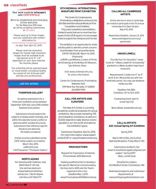 78 JAN/FEB 2015
Your work could be artscope’s
next CENTERFOLD.
Work by established and emerging
artists welcome.
For the May/June 2015 issue
we will be accepting submissions
on 3D paper.
Please send up to three images
and your statement with contact
information to:
centerfold@artscopemagazine.com
no later than April 10, 2015.
Please send low resolution
images for review. High resolution
images must be available to be
reproduced up to 9” x 12”
dependent on your work selected.
No resumes please.
The centerfold will be selected based
on visual and/or conceptual quality,
by a panel of one Artscope staff
and two arts professionals.
classiﬁeds
call for artists
10TH BIENNIAL INTERNATIONAL
MINIATURE PRINT EXHIBITION
TheCenterforContemporary
Printmakingisdelightedtoannouncethe
10thBiennialInternationalMiniaturePrint
CompetitionandExhibition.
Thisjuriedcompetitionandexhibition,
limitedtoworksthatarenomorethanfour
squareinches(25.8squarecm),encourages
artiststoexploretheminiatureprintformat.
Theexhibitionisanopportunityforartists
andthepublictoviewthecurrentconcerns
ofprintmakersfromaroundtheworld.
ENTRYDEADLINE:March14,2015
(Postmark)
JUROR:LyleWilliams,CuratorofPrints
andDrawingsattheMcNayArtMuseum,
SanAntonio,Texas
Visit www.contemprints.org
for entry information
CenterforContemporaryPrintmaking
MathewsPark
299WestAve,Norwalk,CT06850
203.899.7999
CALL to ARTISTS
AGC Annual Spring Art Exhibition
Spring2015
March14th&15th,21st&22nd
OpeningReception,FridayMarch13th
SubmissionsbyMarch2nd
emailtostovefactorygallery@gmail.com
subject“spring2015”
Open,Juriedshow
StoveFactoryGallery
523MedfordStreet,Charlestown,MA
Downloadprospectusandsubmission
requirementsat
www.artistsgroupofcharlestown.com
UMASS LOWELL
“FourByFourForEducation”raises
fundsfor“UMassLowellArtScholarship”
grantedtoaUMassstudentmajoringin
visualarts.
Requirements:Createone4”by4”
workofart.Weprovideyouwithone
stretchedcanvas.Youmayusewhatever
mediayoulike.
Deadline:Feb28th
Exhibition:3/7to4/11,2015
FundraisingEvent:April11,
(snow:April12)
Moredetails:www.thebrush.org
PROVINCETOWN
RequestforExpressionsofInterest:
ProvincetownAIDSMemorial
Seekingqualiﬁedartiststodevelopa
site-speciﬁcMemorialcommemorating
theliveslosttoAIDSandtheTown’s
responsetothiscrisis.
DeadlineMay1,2015.
www.ProvincetownAIDSMemorial.org
CALLING ALL CAMBRIDGE
ARTISTS
ArtistswholiveorworkinCambridge
areinvitedtoparticipateinthe7thannual
CambridgeArtsOpenStudios.
May9-10,2015
RegistrationDeadline:January31,2015
www.cambridgeartscouncil.org/
openstudios
THOMPSON GALLERY
Acceptingsubmissionsfora
three-partexhibitionseriesbetween
September2015andJune2016entitled
NowhereEverywhere.
Submissionsshouldexplorethe
subjectsofutopiaand/ordystopia,and
withinthisideathehumanconﬂictor
dilemmawithinsocietalstructures.
Submissionsthatreferencespeciﬁc
literaturearewelcome.
Allmediaconsidered.
Entriesmustbesubmittedviathe
CAFÉonlinesystemonorbefore
March31st,2015.
callforentry.org
CAFÉKeyword:“ThompsonGallery.”
NORTH ADAMS
“ArtAdventure/ArtAddress:near
MASSMoCA”1/4mile
Oneandtwobedroom:
sharedbathroom/kitchen.
airbnb.com /NorthAdams
CallHenry617-460-2711
CALL FOR ARTISTS AND
CURATORS
TheNewArtCenteriscurrently
acceptingcuratorialproposalsforgroup
exhibitions.Weprovidemarketing,PR,
andinstallationassistance,aswellasa
$1,000stipendtomakediversevisions
possibleinournon-proﬁtandalterna-
tiveexhibitionspace.
SubmissionDeadline:April6,2015.
Formoreinformation:www.newart-
center/COPorcasey@newartcenter.org.
 