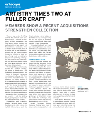 JAN/FEB 2015 9
There are any number of shifting
elements that contribute to the long-
term success of a non-proﬁt art insti-
tution, including endowments and
fund raising, devoted trustees and
staff, public interest and support, and
forward-thinking curatorship. One
of the two most important pillars of
a museum may be the membership,
providing not only ﬁnancial support
through the collection of dues, but
also offering input, contributing to
discourse and promoting patronage.
The other signiﬁcant pillar is the collec-
tion itself, which must continue to grow
and evolve while maintaining true to
the mission of the institution.
The Fuller Craft Museum has recently
mounted two signiﬁcant showings,
one devoted to member-artists, “The
2014 Biennial Members Exhibition,” and
“Crafting A Collection,” highlighting
recent acquisitions. Clearly, while there
are common threads between the two
exhibitions, each remains distinctive in
its focus while highlighting the works of
a staggering array of artisans and artists.
The “2014 Biennial Members Exhibi-
tion” was juried by Arthur Dion, the
director of Gallery NAGA in Boston, and
his smart and eclectic selections include
the usual craft museum media suspects
— woodworking, ﬁber arts, metalsmithing
and ceramics — and also painting,
drawing, photography and kinetic sculp-
ture. There are offerings by 47 artists.
Alan Weinstein’s “Kong” is a pedestal-
mounted, sad-faced gorilla, carved
from black marble. In this instance, the
mythical Hollywood great ape’s Fay
Wray is realized as a Barbie doll, and as
he clutches her in his massive paw-hand,
his pout and slouch of resignation
remind us that beauty has, indeed, killed
the beast — at least metaphorically.
“Knockabout” by David A. Lang is odd
and enchanting. Nineteen small antique
bottles that have held medicine or syrup
are partially clear, part chalky white,
leaning toward powdery blue. They are
set in a crude pine box, and as if by magic,
the bottles swerve, bow and dance.
SEEKING ABSOLUTION
Made of terracotta, porcelain and
copper luster, Dan Molyneux’s “Forgive
Me Daughter for I Have Sinned” creates
an unknowable fairy tale. The compo-
nents that make up the work are evoca-
tive. A man, carrying a lamb across his
shoulders and wearing a medieval-
looking tunic, approaches a sinewy
and twisted skyscraper. Atop a turret,
a young pigtailed girl in a pretty dress
and Mary Janes looks the other way and
plays a clarinet. Metallic-coated chess
pieces further complicate the story, and
one realizes the answers need not be
spelled out to appreciate the mystery.
Linda DiFrenna’s “Behind the
Screen” is also enveloped with enigma.
Mounted on the wall, gold-colored tight
mesh screen covers black-and-white
photographs of blindfolded women,
but whether they are hostages, kinky
participants in an erotic game or murky
embodiments of Justice is unclear.
Michael Pietragalla’s strikingly
handsome “Floating Table,” made of
sycamore, lacewood, purple heart and
FEATURED EXHIBITION
ARTISTRY TIMES TWO AT
FULLER CRAFT
Yanick Lapuh, Peace-to-
Pieces, 2011, oil on wood
relief, 46” x 42” x 2.5”.
mahogany, marries delicate Japanese
inﬂuences to a no-nonsense, working-
class American sense of style. Annie
Meyer’s “Tenon Table” is another
admirable work of high-end furniture
making, exquisitely crafted from walnut
and maple.
Steven Hahn’s “Metropolis,” made
of brass, steel and aluminum, is a noisy
and cranky kinetic device, laden with
cogs, gears and shafts lurching into
almost-attack mode by the response of
MEMBERS SHOW & RECENT ACQUISITIONS
STRENGTHEN COLLECTION
 