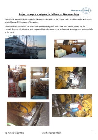 1
Ing. Mariano Garijo Ortega www.theriggingpoint.com
Project to replace engines in Sailboat of 50 meters long
This project was carried out to replace five damaged engines in the Engine room of a Superyacht, which was
located below of living room of the vessel.
The solution structural was the simulation an overhead girder with a cart, that moving across the joist
channel. The metallic structure was supported in the bases of motor and outside was supported with the help
of the mast.
 