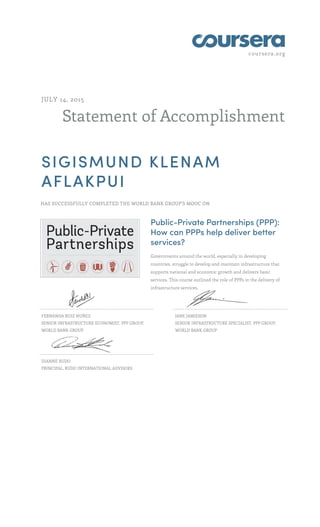 coursera.org
Statement of Accomplishment
JULY 14, 2015
SIGISMUND KLENAM
AFLAKPUI
HAS SUCCESSFULLY COMPLETED THE WORLD BANK GROUP'S MOOC ON
Public-Private Partnerships (PPP):
How can PPPs help deliver better
services?
Governments around the world, especially in developing
countries, struggle to develop and maintain infrastructure that
supports national and economic growth and delivers basic
services. This course outlined the role of PPPs in the delivery of
infrastructure services.
FERNANDA RUIZ NUÑEZ
SENIOR INFRASTRUCTURE ECONOMIST, PPP GROUP,
WORLD BANK GROUP
JANE JAMIESON
SENIOR INFRASTRUCTURE SPECIALIST, PPP GROUP,
WORLD BANK GROUP
DIANNE RUDO
PRINCIPAL, RUDO INTERNATIONAL ADVISORS
 