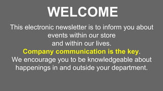 WELCOME
This electronic newsletter is to inform you about
events within our store
and within our lives.
Company communication is the key.
We encourage you to be knowledgeable about
happenings in and outside your department.
 