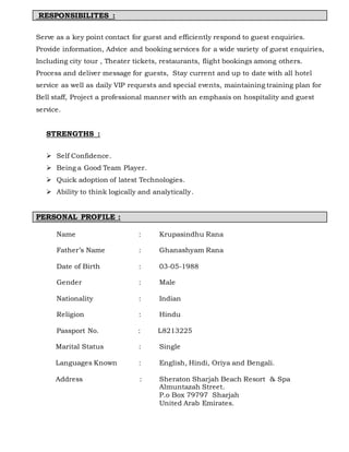 RESPONSIBILITES :
Serve as a key point contact for guest and efficiently respond to guest enquiries.
Provide information, Advice and booking services for a wide variety of guest enquiries,
Including city tour , Theater tickets, restaurants, flight bookings among others.
Process and deliver message for guests, Stay current and up to date with all hotel
service as well as daily VIP requests and special events, maintaining training plan for
Bell staff, Project a professional manner with an emphasis on hospitality and guest
service.
STRENGTHS :
 Self Confidence.
 Being a Good Team Player.
 Quick adoption of latest Technologies.
 Ability to think logically and analytically.
PERSONAL PROFILE :
Name : Krupasindhu Rana
Father’s Name : Ghanashyam Rana
Date of Birth : 03-05-1988
Gender : Male
Nationality : Indian
Religion : Hindu
Passport No. : L8213225
Marital Status : Single
Languages Known : English, Hindi, Oriya and Bengali.
Address : Sheraton Sharjah Beach Resort & Spa
Almuntazah Street.
P.o Box 79797 Sharjah
United Arab Emirates.
 