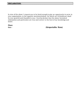 DECLARATION:
In view of the above I request you to be kind enough to give an opportunity to serve in
your organization, in the capacity mentioned above, for which act of kindness I shall
be very grateful and thankful to you. I hereby declare that the above furnished
information and particulars are true and correct to the best of my knowledge and
belief.
Place:
Date : (Krupasindhu Rana)
 