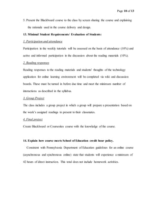 Page 10 of 13
5. Present the Blackboard course to the class by screen sharing the course and explaining
the rationale used in the course delivery and design.
13. Minimal Student Requirements/ Evaluation of Students:
1. Participation and attendance
Participation in the weekly tutorials will be assessed on the basis of attendance (10%) and
active and informed participation in the discussion about the reading materials (10%).
2. Reading responses
Reading responses to the reading materials and students' thoughts of the technology
application for online learning environment will be completed via wiki and discussion
boards. These must be turned in before due time and meet the minimum number of
interactions as described in the syllabus.
3. Group Project
The class includes a group project in which a group will prepare a presentation based on
the week’s assigned readings to present to their classmates.
4. Final project
Create Blackboard or Coursesites course with the knowledge of the course.
14. Explain how course meets School of Education credit hour policy.
Consistent with Pennsylvania Department of Education guidelines for an online course
(asynchronous and synchronous online) state that students will experience a minimum of
42 hours of direct instruction. This total does not include homework activities.
 