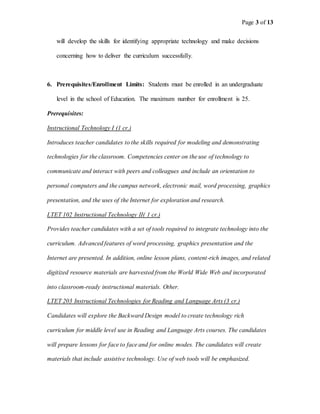 Page 3 of 13
will develop the skills for identifying appropriate technology and make decisions
concerning how to deliver the curriculum successfully.
6. Prerequisites/Enrollment Limits: Students must be enrolled in an undergraduate
level in the school of Education. The maximum number for enrollment is 25.
Prerequisites:
Instructional Technology I (1 cr.)
Introduces teacher candidates to the skills required for modeling and demonstrating
technologies for the classroom. Competencies center on the use of technology to
communicate and interact with peers and colleagues and include an orientation to
personal computers and the campus network, electronic mail, word processing, graphics
presentation, and the uses of the Internet for exploration and research.
LTET 102 Instructional Technology II( 1 cr.)
Provides teacher candidates with a set of tools required to integrate technology into the
curriculum. Advanced features of word processing, graphics presentation and the
Internet are presented. In addition, online lesson plans, content-rich images, and related
digitized resource materials are harvested from the World Wide Web and incorporated
into classroom-ready instructional materials. Other.
LTET 203 Instructional Technologies for Reading and Language Arts (3 cr.)
Candidates will explore the Backward Design model to create technology rich
curriculum for middle level use in Reading and Language Arts courses. The candidates
will prepare lessons for face to face and for online modes. The candidates will create
materials that include assistive technology. Use of web tools will be emphasized.
 