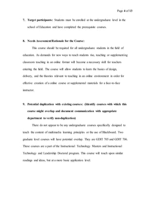 Page 4 of 13
7. Target participants: Students must be enrolled at the undergraduate level in the
school of Education and have completed the prerequisite courses.
8. Needs Assessment/Rationale for the Course:
This course should be required for all undergraduate students in the field of
education. As demands for new ways to teach students rise, teaching or supplementing
classroom teaching in an online format will become a necessary skill for teachers
entering the field. The course will allow students to learn the basics of design,
delivery, and the theories relevant to teaching in an online environment in order for
effective creation of a online course or supplemental materials for a face-to-face
instructor.
9. Potential duplication with existing courses: (Identify courses with which this
course might overlap and document communication with appropriate
department to verify non-duplication)
There do not appear to be any undergraduate courses specifically designed to
teach the content of multimedia learning principles or the use of Blackboard. Two
graduate level courses will have potential overlap. They are GDIT 705 and GDIT 706.
These courses are a part of the Instructional Technology Masters and Instructional
Technology and Leadership Doctoral program. This course will touch upon similar
readings and ideas, but at a more basic application level.
 