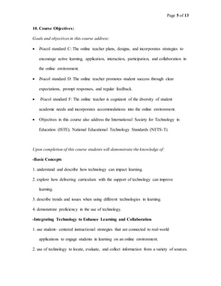 Page 5 of 13
10. Course Objectives:
Goals and objectives in this course address:
 iNacol standard C: The online teacher plans, designs, and incorporates strategies to
encourage active learning, application, interaction, participation, and collaboration in
the online environment.
 iNacol standard D: The online teacher promotes student success through clear
expectations, prompt responses, and regular feedback.
 iNacol standard F: The online teacher is cognizant of the diversity of student
academic needs and incorporates accommodations into the online environment.
 Objectives in this course also address the International Society for Technology in
Education (ISTE); National Educational Technology Standards (NETS-T).
Upon completion of this course students will demonstrate the knowledge of:
-Basic Concepts
1. understand and describe how technology can impact learning.
2. explore how delivering curriculum with the support of technology can improve
learning.
3. describe trends and issues when using different technologies in learning.
4. demonstrate proficiency in the use of technology.
-Integrating Technology to Enhance Learning and Collaboration
1. use student- centered instructional strategies that are connected to real-world
applications to engage students in learning on an online environment.
2. use of technology to locate, evaluate, and collect information from a variety of sources.
 