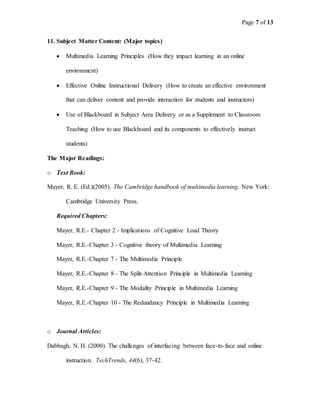 Page 7 of 13
11. Subject Matter Content: (Major topics)
 Multimedia Learning Principles (How they impact learning in an online
environment)
 Effective Online Instructional Delivery (How to create an effective environment
that can deliver content and provide interaction for students and instructors)
 Use of Blackboard in Subject Area Delivery or as a Supplement to Classroom
Teaching (How to use Blackboard and its components to effectively instruct
students)
The Major Readings:
o Text Book:
Mayer, R. E. (Ed.)(2005). The Cambridge handbook of multimedia learning. New York:
Cambridge University Press.
Required Chapters:
Mayer, R.E.- Chapter 2 - Implications of Cognitive Load Theory
Mayer, R.E.-Chapter 3 - Cognitive theory of Multimedia Learning
Mayer, R.E.-Chapter 7 - The Multimedia Principle
Mayer, R.E.-Chapter 8 - The Split-Attention Principle in Multimedia Learning
Mayer, R.E.-Chapter 9 - The Modality Principle in Multimedia Learning
Mayer, R.E.-Chapter 10 - The Redundancy Principle in Multimedia Learning
o Journal Articles:
Dabbagh, N. H. (2000). The challenges of interfacing between face-to-face and online
instruction. TechTrends, 44(6), 37-42.
 