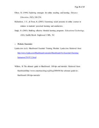 Page 8 of 13
Oliver, R. (1999). Exploring strategies for online teaching and learning. Distance
Education, 20(2), 240-254.
Richardson, J. C., & Swan, K. (2003). Examining social presence in online courses in
relation to students' perceived learning and satisfaction.
Singh, H. (2003). Building effective blended learning programs. Educational Technology,
43(6). Saddle Brook. Englewood Cliffs, NJ.
o Website Tutorials:
Lynda.com (n.d.). Blackboard Essential Training Module: Lynda.com Retrieved from:
http://www.lynda.com/Blackboard-tutorials/Blackboard-9x-Essential-Training-
Instructors/70197-2.html
Wilkins, B. The ultimate guide to Blackboard: 100 tips and tutorials: Retrieved from:
blackboard:http://www.smartteaching.org/blog/2008/08/the-ultimate-guide-to-
blackboard-100-tips-tutorials/
 