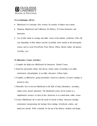 New technologies will be:
 Blackboard or Coursesites (free version) for creation of subject area content
 Duquesne Blackboard and Collaborate for Delivery of Course Instruction and
Interaction
 Use of other media in creating and online course at the students’ preference (This will
vary depending on their subject area but can include items learned in the prerequisite
courses such as word, PowerPoint, Prezi, iMovie, iPhoto, iBooks author, the internet,
YouTube, etc.)
12. Illustrative Course Activities:
1. Complete the lynda.com Blackboard for Instructors Tutorial Course
2. Read text and journal articles that discuss various topics of teaching in an online
environment and participate in an online discussion of these topics.
3. Complete a collaborative group presentation based on a selection of course readings to
present in class.
3. Determine how to best use Blackboard in the field of study (elementary, secondary,
subject areas, special education). The blackboard course can be created as a
supplemental resource to a face-to-face classroom or as a stand-alone online course.
4. Create a Blackboard site to meet the needs of current or future classroom teaching
environment incorporating the learning from readings of textbook, articles, and
lynda.com tutorial. Write a rationale for the use of the delivery methods and design.
 
