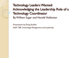 Technology Leaders Wanted:
Acknowledging the Leadership Role of a
Technology Coordinator
By William Sugar and Harold Holloman
Presentation by Doug Strahler
GDIT 708: Technology Management and Leadership

 