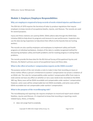 OSHAcademy Course 708 Study Guide
Copyright © 2000-2013 Geigle Safety Group, Inc. Page 9 of 59
Module 1: Employer/Employee Responsibilities
Why are employers required to keep records of work-related injuries and illnesses?
The OSH Act of 1970 requires the Secretary of Labor to produce regulations that require
employers to keep records of occupational deaths, injuries, and illnesses. The records are used
for several purposes.
Injury and illness statistics are used by OSHA. OSHA collects data through the OSHA Data
Initiative (ODI) to help direct its programs and measure its own performance. Inspectors also
use the data during inspections to help direct their efforts to the hazards that are hurting
workers.
The records are also used by employers and employees to implement safety and health
programs at individual workplaces. Analysis of the data is a widely recognized method for
discovering workplace safety and health problems and for tracking progress in solving those
problems.
The records provide the base data for the BLS Annual Survey of Occupational Injuries and
Illnesses, the Nation's primary source of occupational injury and illness data.
What is the effect of workers' compensation reports on the OSHA records?
The purpose section of the rule includes a note to make it clear that recording an injury or
illness neither affects a person's entitlement to workers' compensation nor proves a violation of
an OSHA rule. The rules for compensability under workers' compensation differ from state to
state and do not have any effect on whether or not a case needs to be recorded on the OSHA
300 Log. Many cases will be OSHA recordable and compensable under workers' compensation.
However, some cases will be compensable but not OSHA recordable, and some cases will be
OSHA recordable but not compensable under workers' compensation.
What is the purpose of the recordkeeping rule?
The recordkeeping and reporting rule requires employers to record and report work-related
fatalities, injuries and illnesses. It's important to know that recording or reporting a work-
related injury, illness, or fatality:
• does not assign fault to anybody;
 