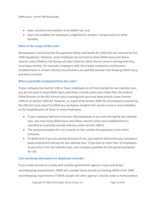 OSHAcademy Course 708 Study Guide
Copyright © 2000-2013 Geigle Safety Group, Inc. Page 10 of 59
• does not prove the violation of an OSHA rule; and
• does not establish the employee’s eligibility for workers’ compensation or other
benefits.
What is the scope of the rule?
All employers covered by the Occupational Safety and Health Act (OSH Act) are covered by Part
1904 regulations. However, most employers do not have to keep OSHA injury and illness
records unless OSHA or the Bureau of Labor Statistics (BLS) informs them in writing that they
must keep records. For example, employers with 10 or fewer employees and business
establishments in certain industry classifications are partially exempt from keeping OSHA injury
and illness records.
Who is partially exempted from the rule?
If your company has had ten (10) or fewer employees at all times during the last calendar year,
you do not need to keep OSHA injury and illness records unless your State Plan, the Federal
OSHA Director or the BLS informs you in writing that you must keep records under Section
1904.41 or Section 1904.42. However, as required by Section 1904.39, all employers covered by
the OSH Act must report to OSHA any workplace incident that results in one or more fatalities
or the hospitalization of three or more employees.
• If your company had more than ten (10) employees at any time during the last calendar
year, you must keep OSHA injury and illness records unless your establishment is
classified as a partially exempt industry under Section 1904.2.
• The partial exemption for size is based on the number of employees in the entire
company.
• To determine if you are exempt because of size, you need to determine your company's
peak employment during the last calendar year. If you had no more than 10 employees
at any time in the last calendar year, your company qualifies for the partial exemption
for size.
Can you keep alternative or duplicate records?
If you create records to comply with another government agency's injury and illness
recordkeeping requirements, OSHA will consider those records as meeting OSHA's Part 1904
recordkeeping requirements if OSHA accepts the other agency's records under a memorandum
 