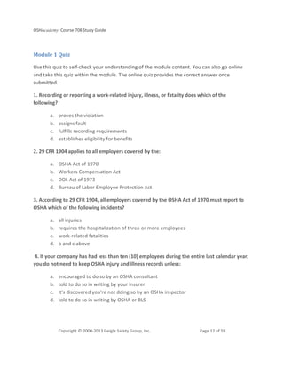 OSHAcademy Course 708 Study Guide
Copyright © 2000-2013 Geigle Safety Group, Inc. Page 12 of 59
Module 1 Quiz
Use this quiz to self-check your understanding of the module content. You can also go online
and take this quiz within the module. The online quiz provides the correct answer once
submitted.
1. Recording or reporting a work-related injury, illness, or fatality does which of the
following?
a. proves the violation
b. assigns fault
c. fulfills recording requirements
d. establishes eligibility for benefits
2. 29 CFR 1904 applies to all employers covered by the:
a. OSHA Act of 1970
b. Workers Compensation Act
c. DOL Act of 1973
d. Bureau of Labor Employee Protection Act
3. According to 29 CFR 1904, all employers covered by the OSHA Act of 1970 must report to
OSHA which of the following incidents?
a. all injuries
b. requires the hospitalization of three or more employees
c. work-related fatalities
d. b and c above
4. If your company has had less than ten (10) employees during the entire last calendar year,
you do not need to keep OSHA injury and illness records unless:
a. encouraged to do so by an OSHA consultant
b. told to do so in writing by your insurer
c. it's discovered you're not doing so by an OSHA inspector
d. told to do so in writing by OSHA or BLS
 