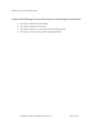OSHAcademy Course 708 Study Guide
Copyright © 2000-2013 Geigle Safety Group, Inc. Page 13 of 59
5. Which of the following is not one of the criteria for recording injuries and illnesses?
a. the injury or illness is work-related
b. the injury or illness is a new case
c. the injury or illness is a carry-over from the previous year
d. the injury or illness meets general recording criteria
 