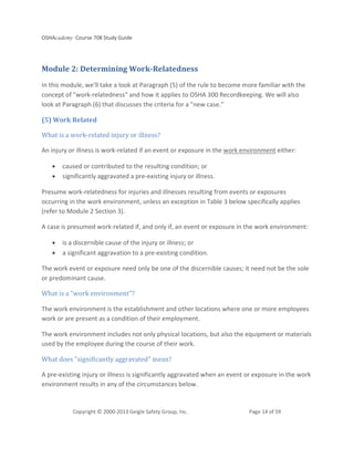 OSHAcademy Course 708 Study Guide
Copyright © 2000-2013 Geigle Safety Group, Inc. Page 14 of 59
Module 2: Determining Work-Relatedness
In this module, we'll take a look at Paragraph (5) of the rule to become more familiar with the
concept of "work-relatedness" and how it applies to OSHA 300 Recordkeeping. We will also
look at Paragraph (6) that discusses the criteria for a "new case."
(5) Work Related
What is a work-related injury or illness?
An injury or illness is work-related if an event or exposure in the work environment either:
• caused or contributed to the resulting condition; or
• significantly aggravated a pre-existing injury or illness.
Presume work-relatedness for injuries and illnesses resulting from events or exposures
occurring in the work environment, unless an exception in Table 3 below specifically applies
(refer to Module 2 Section 3).
A case is presumed work-related if, and only if, an event or exposure in the work environment:
• is a discernible cause of the injury or illness; or
• a significant aggravation to a pre-existing condition.
The work event or exposure need only be one of the discernible causes; it need not be the sole
or predominant cause.
What is a "work environment"?
The work environment is the establishment and other locations where one or more employees
work or are present as a condition of their employment.
The work environment includes not only physical locations, but also the equipment or materials
used by the employee during the course of their work.
What does "significantly aggravated" mean?
A pre-existing injury or illness is significantly aggravated when an event or exposure in the work
environment results in any of the circumstances below.
 