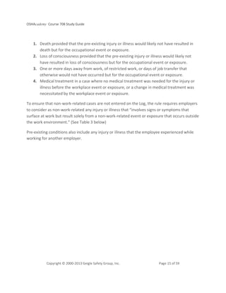 OSHAcademy Course 708 Study Guide
Copyright © 2000-2013 Geigle Safety Group, Inc. Page 15 of 59
1. Death provided that the pre-existing injury or illness would likely not have resulted in
death but for the occupational event or exposure.
2. Loss of consciousness provided that the pre-existing injury or illness would likely not
have resulted in loss of consciousness but for the occupational event or exposure.
3. One or more days away from work, of restricted work, or days of job transfer that
otherwise would not have occurred but for the occupational event or exposure.
4. Medical treatment in a case where no medical treatment was needed for the injury or
illness before the workplace event or exposure, or a change in medical treatment was
necessitated by the workplace event or exposure.
To ensure that non-work-related cases are not entered on the Log, the rule requires employers
to consider as non-work-related any injury or illness that “involves signs or symptoms that
surface at work but result solely from a non-work-related event or exposure that occurs outside
the work environment.” (See Table 3 below)
Pre-existing conditions also include any injury or illness that the employee experienced while
working for another employer.
 