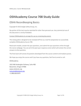 OSHAcademy Course 708 Study Guide
Copyright © 2000-2013 Geigle Safety Group, Inc. Page 1 of 59
OSHAcademy Course 708 Study Guide
OSHA Recordkeeping Basics
Copyright © 2013 Geigle Safety Group, Inc.
No portion of this text may be reprinted for other than personal use. Any commercial use of
this document is strictly forbidden.
Contact OSHAcademy to arrange for use as a training document.
This study guide is designed to be reviewed off-line as a tool for preparation to successfully
complete OSHAcademy Course 708.
Read each module, answer the quiz questions, and submit the quiz questions online through
the course webpage. You can print the post-quiz response screen which will contain the correct
answers to the questions.
The final exam will consist of questions developed from the course content and module quizzes.
We hope you enjoy the course and if you have any questions, feel free to email or call:
OSHAcademy
1915 NW Amberglen Parkway, Suite 400
Beaverton, Oregon 97006
www.oshatrain.org
instructor@oshatrain.org
+1.888.668.9079
 