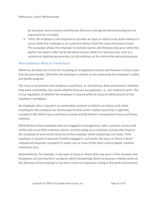 OSHAcademy Course 708 Study Guide
Copyright © 2000-2013 Geigle Safety Group, Inc. Page 19 of 59
be recorded, just as injuries and illnesses that occur during normal commuting are not
required to be recorded.
3. Third, the employer is not required to consider an injury or illness to be work-related if it
occurs while the employee is on a personal detour from the route of business travel.
This exception allows the employer to exclude injuries and illnesses that occur when the
worker has taken a side trip for personal reasons while on a business trip, such as a
vacation or sightseeing excursion, to visit relatives, or for some other personal purpose.
More Guidelines While in Travel Status
OSHA has decided not to limit the recording of occupational injuries and illnesses to those cases
that are preventable, fall within the employer’s control, or are covered by the employer’s safety
and health program.
The issue is not whether the conditions could have, or should have, been prevented or whether
they were controllable, but simply whether they are occupational, i.e., are related to work. This
is true regardless of whether the employee is injured while on travel or while present at the
employer’s workplace.
An employee who is injured in an automobile accident or killed in an airline crash while
traveling for the company has clearly experienced a work-related injury that is rightfully
included in the OSHA injury and illness records and the Nation’s occupational injury and illness
statistics.
OSHA believes that employees who are engaged in management, sales, customer service and
similar jobs must often entertain clients, and that doing so is a business activity that requires
the employee to work at the direction of the employer while conducting such tasks. If the
employee is injured or becomes ill while engaged in such work, the injury or illness is work-
related and should be recorded if it meets one or more of the other criteria (death, medical
treatment, etc.).
Gastroenteritis, for example, is one type of injury or illness that may occur in this situation, but
employees are also injured in accidents while transporting clients to business-related events at
the direction of the employer or by other events or exposures arising in the work environment.
 