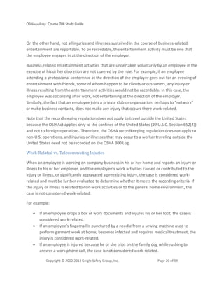 OSHAcademy Course 708 Study Guide
Copyright © 2000-2013 Geigle Safety Group, Inc. Page 20 of 59
On the other hand, not all injuries and illnesses sustained in the course of business-related
entertainment are reportable. To be recordable, the entertainment activity must be one that
the employee engages in at the direction of the employer.
Business-related entertainment activities that are undertaken voluntarily by an employee in the
exercise of his or her discretion are not covered by the rule. For example, if an employee
attending a professional conference at the direction of the employer goes out for an evening of
entertainment with friends, some of whom happen to be clients or customers, any injury or
illness resulting from the entertainment activities would not be recordable. In this case, the
employee was socializing after work, not entertaining at the direction of the employer.
Similarly, the fact that an employee joins a private club or organization, perhaps to “network”
or make business contacts, does not make any injury that occurs there work-related.
Note that the recordkeeping regulation does not apply to travel outside the United States
because the OSH Act applies only to the confines of the United States (29 U.S.C. Section 652(4))
and not to foreign operations. Therefore, the OSHA recordkeeping regulation does not apply to
non-U.S. operations, and injuries or illnesses that may occur to a worker traveling outside the
United States need not be recorded on the OSHA 300 Log.
Work-Related vs. Telecommuting Injuries
When an employee is working on company business in his or her home and reports an injury or
illness to his or her employer, and the employee’s work activities caused or contributed to the
injury or illness, or significantly aggravated a preexisting injury, the case is considered work-
related and must be further evaluated to determine whether it meets the recording criteria. If
the injury or illness is related to non-work activities or to the general home environment, the
case is not considered work-related.
For example:
• If an employee drops a box of work documents and injures his or her foot, the case is
considered work-related.
• If an employee’s fingernail is punctured by a needle from a sewing machine used to
perform garment work at home, becomes infected and requires medical treatment, the
injury is considered work-related.
• If an employee is injured because he or she trips on the family dog while rushing to
answer a work phone call, the case is not considered work-related.
 