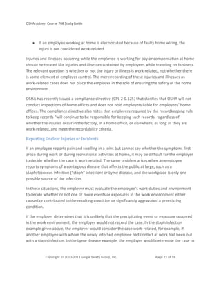 OSHAcademy Course 708 Study Guide
Copyright © 2000-2013 Geigle Safety Group, Inc. Page 21 of 59
• If an employee working at home is electrocuted because of faulty home wiring, the
injury is not considered work-related.
Injuries and illnesses occurring while the employee is working for pay or compensation at home
should be treated like injuries and illnesses sustained by employees while traveling on business.
The relevant question is whether or not the injury or illness is work-related, not whether there
is some element of employer control. The mere recording of these injuries and illnesses as
work-related cases does not place the employer in the role of ensuring the safety of the home
environment.
OSHA has recently issued a compliance directive (CPL 2-0.125) that clarifies that OSHA will not
conduct inspections of home offices and does not hold employers liable for employees' home
offices. The compliance directive also notes that employers required by the recordkeeping rule
to keep records “will continue to be responsible for keeping such records, regardless of
whether the injuries occur in the factory, in a home office, or elsewhere, as long as they are
work-related, and meet the recordability criteria.
Reporting Unclear Injuries or Incidents
If an employee reports pain and swelling in a joint but cannot say whether the symptoms first
arose during work or during recreational activities at home, it may be difficult for the employer
to decide whether the case is work-related. The same problem arises when an employee
reports symptoms of a contagious disease that affects the public at large, such as a
staphylococcus infection (“staph” infection) or Lyme disease, and the workplace is only one
possible source of the infection.
In these situations, the employer must evaluate the employee’s work duties and environment
to decide whether or not one or more events or exposures in the work environment either
caused or contributed to the resulting condition or significantly aggravated a preexisting
condition.
If the employer determines that it is unlikely that the precipitating event or exposure occurred
in the work environment, the employer would not record the case. In the staph infection
example given above, the employer would consider the case work-related, for example, if
another employee with whom the newly infected employee had contact at work had been out
with a staph infection. In the Lyme disease example, the employer would determine the case to
 