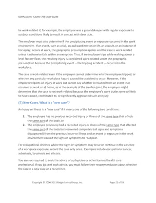 OSHAcademy Course 708 Study Guide
Copyright © 2000-2013 Geigle Safety Group, Inc. Page 22 of 59
be work-related if, for example, the employee was a groundskeeper with regular exposure to
outdoor conditions likely to result in contact with deer ticks.
The employer must also determine if the precipitating event or exposure occurred in the work
environment. If an event, such as a fall, an awkward motion or lift, an assault, or an instance of
horseplay, occurs at work, the geographic presumption applies and the case is work-related
unless it otherwise falls within an exception. Thus, if an employee trips while walking across a
level factory floor, the resulting injury is considered work-related under the geographic
presumption because the precipitating event -- the tripping accident -- occurred in the
workplace.
The case is work-related even if the employer cannot determine why the employee tripped, or
whether any particular workplace hazard caused the accident to occur. However, if the
employee reports an injury at work but cannot say whether it resulted from an event that
occurred at work or at home, as in the example of the swollen joint, the employer might
determine that the case is not work-related because the employee’s work duties were unlikely
to have caused, contributed to, or significantly aggravated such an injury.
(7) New Cases. What is a "new case"?
An injury or illness is a “new case” if it meets one of the following two conditions:
1. The employee has no previous recorded injury or illness of the same type that affects
the same part of the body, or
2. The employee previously had a recorded injury or illness of the same type that affected
the same part of the body but recovered completely (all signs and symptoms
disappeared) from the previous injury or illness and an event or exposure in the work
environment caused the signs or symptoms to reappear.
For occupational illnesses where the signs or symptoms may recur or continue in the absence
of a workplace exposure, record the case only once. Examples include occupational cancer,
asbestosis, byssinosis and silicosis.
You are not required to seek the advice of a physician or other licensed health care
professional. If you do seek such advice, you must follow their recommendation about whether
the case is a new case or a recurrence.
 