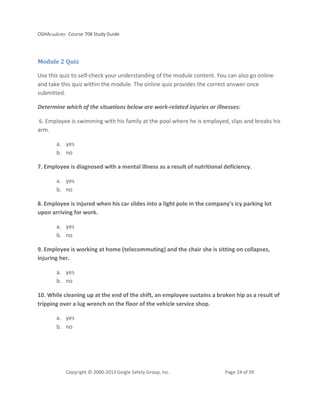 OSHAcademy Course 708 Study Guide
Copyright © 2000-2013 Geigle Safety Group, Inc. Page 24 of 59
Module 2 Quiz
Use this quiz to self-check your understanding of the module content. You can also go online
and take this quiz within the module. The online quiz provides the correct answer once
submitted.
Determine which of the situations below are work-related injuries or illnesses:
6. Employee is swimming with his family at the pool where he is employed, slips and breaks his
arm.
a. yes
b. no
7. Employee is diagnosed with a mental illness as a result of nutritional deficiency.
a. yes
b. no
8. Employee is injured when his car slides into a light pole in the company's icy parking lot
upon arriving for work.
a. yes
b. no
9. Employee is working at home (telecommuting) and the chair she is sitting on collapses,
injuring her.
a. yes
b. no
10. While cleaning up at the end of the shift, an employee sustains a broken hip as a result of
tripping over a lug wrench on the floor of the vehicle service shop.
a. yes
b. no
 