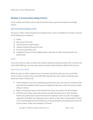 OSHAcademy Course 708 Study Guide
Copyright © 2000-2013 Geigle Safety Group, Inc. Page 27 of 59
Module 3: General Recording Criteria
In this module, we'll take a closer look at the third criteria, general and specific recording
criteria.
(8) General Recording Criteria
An injury or illness meets the general recording criteria, and is recordable, if it results in any one
of the following six conditions:
1. death;
2. days away from work;
3. restricted work or job transfer;
4. medical treatment beyond first aid;
5. loss of consciousness; and
6. a significant injury or illness diagnosed by a physician or other licensed health care
professional.
Death
You must record an injury or illness that results in death by entering a check mark in column (G)
of the OSHA 300 Log. You must also report any work-related fatality to OSHA within 8 hours.
Days Away From Work
When an injury or illness involves one or more days away from work, you must record the
injury or illness in Column (H) on the OSHA 300 Log and enter the number of calendar days
away from work in Column (K).
• If the employee is out for an extended period of time, you must enter an estimate of the
days that the employee will be away and update the day count when the actual number
of days is known.
• Begin counting days away on the day after the injury occurred or the illness began.
• End the count of days away from work on the date the physician or other licensed
health care professional recommends that the employee return to work. This applies
regardless of whether the employee returns earlier or later than recommended. If there
is no recommendation from the physician or licensed health care professional, enter the
actual number of days the employee is off work.
 