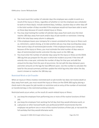 OSHAcademy Course 708 Study Guide
Copyright © 2000-2013 Geigle Safety Group, Inc. Page 28 of 59
• You must count the number of calendar days the employee was unable to work as a
result of the injury or illness, regardless of whether or not the employee was scheduled
to work on those day(s). Include weekend days, holidays, vacation days or other days off
in the total number of days recorded if the employee would not have been able to work
on those days because of a work-related injury or illness.
• You may stop tracking the number of calendar days away from work once the total
reaches 180 days away from work and/or days of job transfer or restriction. Entering
180 in the total days away column is adequate.
• If the employee leaves your company for a reason unrelated to the injury or illness such
as; retirement, a plant closing, or to take another job you may stop counting days away
from work or days of restriction/job transfer. If the employee leaves your company
because of the injury or illness, you must estimate the total number of days away or
days of restriction/job transfer and enter the day count on the 300 Log.
• You must enter the number of calendar days away for the injury or illness on the OSHA
300 Log that you prepare for the year in which the incident occurred. If the time off
extends into a new year, estimate the number of days for that year and add that
amount to the days from the year of occurrence. Do not split the days between years
and enter amounts on the logs for two different years. Use this number to calculate the
total for the annual summary and then update the initial log entry later when the day
count is known or reaches the 180-day cap.
Restricted Work or Job Transfer
When an injury or illness involves restricted work or job transfer but does not involve death or
days away from work, you must record the injury or illness on the OSHA 300 Log by placing a
check mark in the space for job transfer or restriction and an entry of the number of restricted
or transferred days in the restricted workdays column.
Restricted work occurs when, as the result of a work-related injury or illness:
1. you keep the employee from performing one or more of the routine functions of their
job;
2. you keep the employee from working the full day that they would otherwise work; or
3. a physician or other licensed health care professional (HCP) recommends that the
employee not perform one or more of the routine functions of their job, or not work the
full workday that they would otherwise work.
 
