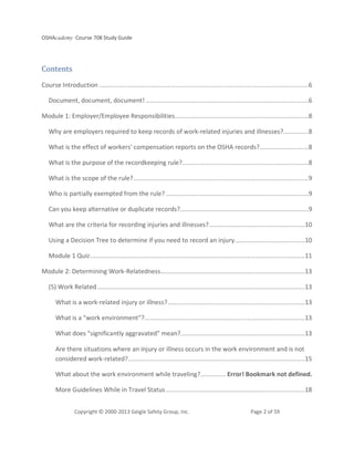 OSHAcademy Course 708 Study Guide
Copyright © 2000-2013 Geigle Safety Group, Inc. Page 2 of 59
Contents
Course Introduction ....................................................................................................................6
Document, document, document! ..........................................................................................6
Module 1: Employer/Employee Responsibilities..........................................................................8
Why are employers required to keep records of work-related injuries and illnesses?..............8
What is the effect of workers' compensation reports on the OSHA records?...........................8
What is the purpose of the recordkeeping rule?......................................................................8
What is the scope of the rule?.................................................................................................9
Who is partially exempted from the rule? ...............................................................................9
Can you keep alternative or duplicate records?.......................................................................9
What are the criteria for recording injuries and illnesses?.....................................................10
Using a Decision Tree to determine if you need to record an injury.......................................10
Module 1 Quiz.......................................................................................................................11
Module 2: Determining Work-Relatedness................................................................................13
(5) Work Related ...................................................................................................................13
What is a work-related injury or illness?............................................................................13
What is a "work environment"?.........................................................................................13
What does "significantly aggravated" mean?.....................................................................13
Are there situations where an injury or illness occurs in the work environment and is not
considered work-related?..................................................................................................15
What about the work environment while traveling?.............. Error! Bookmark not defined.
More Guidelines While in Travel Status.............................................................................18
 