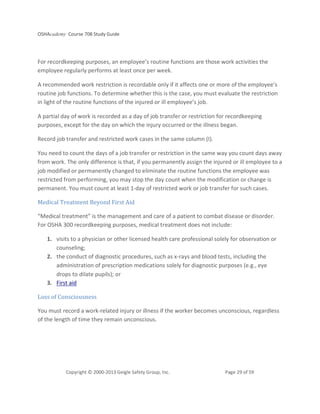 OSHAcademy Course 708 Study Guide
Copyright © 2000-2013 Geigle Safety Group, Inc. Page 29 of 59
For recordkeeping purposes, an employee’s routine functions are those work activities the
employee regularly performs at least once per week.
A recommended work restriction is recordable only if it affects one or more of the employee’s
routine job functions. To determine whether this is the case, you must evaluate the restriction
in light of the routine functions of the injured or ill employee’s job.
A partial day of work is recorded as a day of job transfer or restriction for recordkeeping
purposes, except for the day on which the injury occurred or the illness began.
Record job transfer and restricted work cases in the same column (I).
You need to count the days of a job transfer or restriction in the same way you count days away
from work. The only difference is that, if you permanently assign the injured or ill employee to a
job modified or permanently changed to eliminate the routine functions the employee was
restricted from performing, you may stop the day count when the modification or change is
permanent. You must count at least 1-day of restricted work or job transfer for such cases.
Medical Treatment Beyond First Aid
“Medical treatment” is the management and care of a patient to combat disease or disorder.
For OSHA 300 recordkeeping purposes, medical treatment does not include:
1. visits to a physician or other licensed health care professional solely for observation or
counseling;
2. the conduct of diagnostic procedures, such as x-rays and blood tests, including the
administration of prescription medications solely for diagnostic purposes (e.g., eye
drops to dilate pupils); or
3. First aid
Loss of Consciousness
You must record a work-related injury or illness if the worker becomes unconscious, regardless
of the length of time they remain unconscious.
 