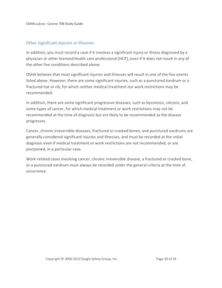 OSHAcademy Course 708 Study Guide
Copyright © 2000-2013 Geigle Safety Group, Inc. Page 30 of 59
Other significant injuries or illnesses
In addition, you must record a case if it involves a significant injury or illness diagnosed by a
physician or other licensed health care professional (HCP), even if it does not result in any of
the other five conditions described above.
OSHA believes that most significant injuries and illnesses will result in one of the five events
listed above. However, there are some significant injuries, such as a punctured eardrum or a
fractured toe or rib, for which neither medical treatment nor work restrictions may be
recommended.
In addition, there are some significant progressive diseases, such as byssinosis, silicosis, and
some types of cancer, for which medical treatment or work restrictions may not be
recommended at the time of diagnosis but are likely to be recommended as the disease
progresses.
Cancer, chronic irreversible diseases, fractured or cracked bones, and punctured eardrums are
generally considered significant injuries and illnesses, and must be recorded at the initial
diagnosis even if medical treatment or work restrictions are not recommended, or are
postponed, in a particular case.
Work-related cases involving cancer, chronic irreversible disease, a fractured or cracked bone,
or a punctured eardrum must always be recorded under the general criteria at the time of
occurrence.
 
