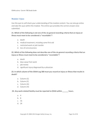 OSHAcademy Course 708 Study Guide
Copyright © 2000-2013 Geigle Safety Group, Inc. Page 31 of 59
Module 3 Quiz
Use this quiz to self-check your understanding of the module content. You can also go online
and take this quiz within the module. The online quiz provides the correct answer once
submitted.
21. Which of the following is not one of the six general recording criteria that an injury or
illness must meet to be considered a "recordable"?
a. death
b. medical treatment, including some first-aid
c. restricted work or job transfer
d. loss of consciousness
22. Which of the following does not describe one of the six general recording criteria that an
injury or illness must meet to be considered a "recordable"?
a. death
b. days away from work
c. job review
d. significant injury diagnosed by a physician
23. In which column of the OSHA Log 300 must you record an injury or illness that results in
death?
a. Column (C)
b. Column (F)
c. Column (G)
d. Column (H)
24. Any work-related fatality must be reported to OSHA within ______ hours.
a. 4
b. 8
c. 16
d. 24
 