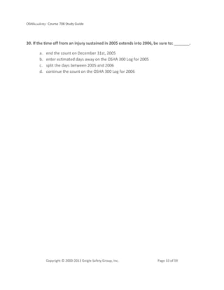OSHAcademy Course 708 Study Guide
Copyright © 2000-2013 Geigle Safety Group, Inc. Page 33 of 59
30. If the time off from an injury sustained in 2005 extends into 2006, be sure to: _______.
a. end the count on December 31st, 2005
b. enter estimated days away on the OSHA 300 Log for 2005
c. split the days between 2005 and 2006
d. continue the count on the OSHA 300 Log for 2006
 