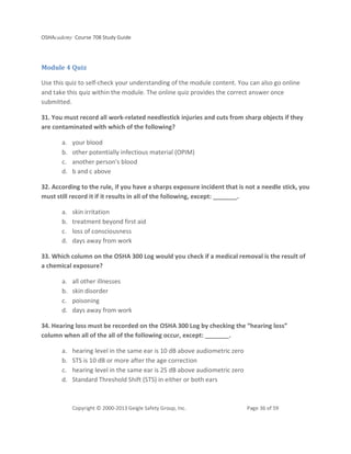 OSHAcademy Course 708 Study Guide
Copyright © 2000-2013 Geigle Safety Group, Inc. Page 36 of 59
Module 4 Quiz
Use this quiz to self-check your understanding of the module content. You can also go online
and take this quiz within the module. The online quiz provides the correct answer once
submitted.
31. You must record all work-related needlestick injuries and cuts from sharp objects if they
are contaminated with which of the following?
a. your blood
b. other potentially infectious material (OPIM)
c. another person's blood
d. b and c above
32. According to the rule, if you have a sharps exposure incident that is not a needle stick, you
must still record it if it results in all of the following, except: _______.
a. skin irritation
b. treatment beyond first aid
c. loss of consciousness
d. days away from work
33. Which column on the OSHA 300 Log would you check if a medical removal is the result of
a chemical exposure?
a. all other illnesses
b. skin disorder
c. poisoning
d. days away from work
34. Hearing loss must be recorded on the OSHA 300 Log by checking the “hearing loss”
column when all of the all of the following occur, except: _______.
a. hearing level in the same ear is 10 dB above audiometric zero
b. STS is 10 dB or more after the age correction
c. hearing level in the same ear is 25 dB above audiometric zero
d. Standard Threshold Shift (STS) in either or both ears
 