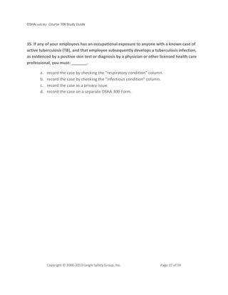 OSHAcademy Course 708 Study Guide
Copyright © 2000-2013 Geigle Safety Group, Inc. Page 37 of 59
35. If any of your employees has an occupational exposure to anyone with a known case of
active tuberculosis (TB), and that employee subsequently develops a tuberculosis infection,
as evidenced by a positive skin test or diagnosis by a physician or other licensed health care
professional, you must: _______.
a. record the case by checking the “respiratory condition” column.
b. record the case by checking the “infectious condition” column.
c. record the case as a privacy issue.
d. record the case on a separate OSHA 300 Form.
 