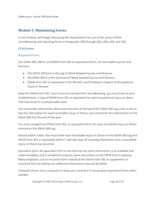 OSHAcademy Course 708 Study Guide
Copyright © 2000-2013 Geigle Safety Group, Inc. Page 38 of 59
Module 5: Maintaining Forms
In this module, we'll begin discussing the requirements for use of the various OSHA
recordkeeping and reporting forms in Paragraphs (29) through (36), (39), (40), and (42).
(14) Forms
Required Forms
Use OSHA 300, 300-A, and OSHA Form 301 or equivalent forms, for recordable injuries and
illnesses.
• The OSHA 300 form is the Log of Work-Related Injuries and Illnesses
• the OSHA 300-A is the Summary of Work-Related Injuries and Illnesses
• OSHA Form 301 or equivalent is the Worker’s and Employer’s Report of Occupational
Injury or Disease
Keep the OSHA Form 301. Even if you are exempt from recordkeeping, you must have at each
establishment, a copy of OSHA Form 301 or equivalent for each occupational injury or illness
that may result in a compensable claim.
You must enter information about your business at the top of the OSHA 300 Log, enter a one or
two line description for each recordable injury or illness, and summarize this information on the
OSHA 300-A at the end of the year.
You must complete an OSHA Form 301, or equivalent form, for each recordable injury or illness
entered on the OSHA 300 Log.
Record within 7 days: You must enter each recordable injury or illness on the OSHA 300 Log and
OSHA Form 301 or equivalent within 7 calendar days of receiving information that a recordable
injury or illness has occurred.
Equivalent form: An equivalent form is one that has the same information, is as readable and
understandable, and is completed using the same instructions as the OSHA form it replaces.
Many employers use an insurance form instead of the OSHA Form 301 or supplement an
insurance form by adding any additional information required by OSHA.
Computer forms: Use a computer to keep your records if it can produce equivalent forms when
needed.
 