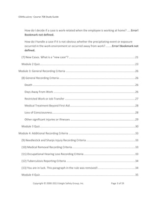 OSHAcademy Course 708 Study Guide
Copyright © 2000-2013 Geigle Safety Group, Inc. Page 3 of 59
How do I decide if a case is work-related when the employee is working at home? .... Error!
Bookmark not defined.
How do I handle a case if it is not obvious whether the precipitating event or exposure
occurred in the work environment or occurred away from work? ........Error! Bookmark not
defined.
(7) New Cases. What is a "new case"? ...................................................................................21
Module 2 Quiz.......................................................................................................................23
Module 3: General Recording Criteria .......................................................................................26
(8) General Recording Criteria ...............................................................................................26
Death ................................................................................................................................26
Days Away From Work ......................................................................................................26
Restricted Work or Job Transfer ........................................................................................27
Medical Treatment Beyond First Aid..................................................................................28
Loss of Consciousness........................................................................................................28
Other significant injuries or illnesses .................................................................................29
Module 3 Quiz.......................................................................................................................30
Module 4: Additional Recording Criteria ...................................................................................33
(9) Needlestick and Sharps Injury Recording Criteria .............................................................33
(10) Medical Removal Recording Criteria...............................................................................33
(11) Occupational Hearing Loss Recording Criteria ................................................................33
(12) Tuberculosis Reporting Criteria ......................................................................................34
(13) You are in luck. This paragraph in the rule was removed!...............................................34
Module 4 Quiz.......................................................................................................................35
 