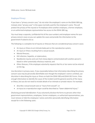 OSHAcademy Course 708 Study Guide
Copyright © 2000-2013 Geigle Safety Group, Inc. Page 39 of 59
Employee Privacy
If you have a “privacy concern case,” do not enter the employee’s name on the OSHA 300 Log.
Instead, enter “privacy case” in the space normally used for the employee’s name. This will
protect the privacy of the injured or ill employee when another employee, a former employee,
or an authorized employee representative has access to the OSHA 300 Log.
You must keep a separate, confidential list of the case numbers and employee names for your
privacy concern cases so you can update the cases and provide the information to the
government if asked to do so.
The following is a complete list of injuries or illnesses that are considered privacy concern cases:
• An injury or illness to an intimate body part or the reproductive system;
• An injury or illness resulting from a sexual assault;
• Mental illnesses;
• HIV infection, hepatitis, or tuberculosis;
• Needlestick injuries and cuts from sharp objects contaminated with another person’s
blood or other potentially infectious material; and
• Other illnesses, if the employee voluntarily requests that his or her name not be entered
on the log.
Use discretion in privacy cases. If you reasonably believe that information describing the privacy
concern case may be personally identifiable even though the employee’s name is omitted, use
discretion in describing the injury or illness on both the OSHA 300 and OSHA 301 Forms. Enter
enough information to identify the cause of the incident and the general severity of the injury
or illness, but you do not need to include details of an intimate or private nature. For example:
• describe a sexual assault case as “injury from assault”; or
• an injury to a reproductive organ could be described as “lower abdominal injury.”
Disclosing personal identification: If you voluntarily disclose the forms to persons other than
government representatives, employees, former employees, or authorized representatives, you
must remove or hide the employees' names and other personally identifying information
except for in the following cases:
 
