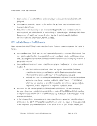 OSHAcademy Course 708 Study Guide
Copyright © 2000-2013 Geigle Safety Group, Inc. Page 40 of 59
• to an auditor or consultant hired by the employer to evaluate the safety and health
program;
• to the extent necessary for processing a claim for workers’ compensation or other
insurance benefits; or
• to a public health authority or law enforcement agency for uses and disclosures for
which consent, an authorization, or opportunity to agree or object is not required under
Department of Health and Human Services Standards for Privacy of Individually
Identifiable Health Information, 45 CFR.164.512.
(15) Multiple Business Establishments
Keep a separate OSHA 300 Log for each establishment that you expect to operate for 1-year or
longer.
• You may keep one OSHA 300 Log that covers all of your short-term establishments. You
may also include the short-term establishments’ recordable injuries and illnesses on an
OSHA 300 Log that covers short-term establishments for individual company divisions or
geographic regions.
• You may keep the records for an establishment at your headquarters or other central
location if:
1. you can transmit information about the injuries and illnesses from the
establishment to the central location within 7 calendar days of receiving
information that a recordable injury or illness has occurred; and
2. produce and send the records from the central location to the establishment
within the time frames required by 29 CFR 1904(35) and 29 CFR 1904(40)
when you are required to provide records to a government representative,
employees, former employees or employee representatives.
• You must link each employee with one of your establishments, for recordkeeping
purposes. You must record the injury and illness on the OSHA 300 Log of the injured or
ill employee’s establishment or on an OSHA 300 Log that covers that employee’s short
term establishment.
• If the injury or illness occurs at one of your establishments, you must record the injury
or illness on the OSHA 300 Log of the establishment where the injury or illness occurred.
If the employee is injured or becomes ill and is not at one of your establishments, you
 