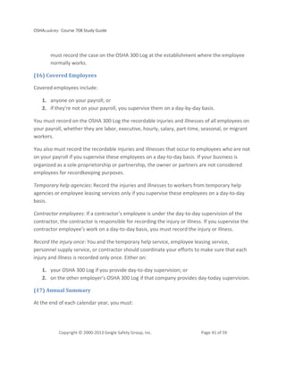 OSHAcademy Course 708 Study Guide
Copyright © 2000-2013 Geigle Safety Group, Inc. Page 41 of 59
must record the case on the OSHA 300 Log at the establishment where the employee
normally works.
(16) Covered Employees
Covered employees include:
1. anyone on your payroll; or
2. if they're not on your payroll, you supervise them on a day-by-day basis.
You must record on the OSHA 300 Log the recordable injuries and illnesses of all employees on
your payroll, whether they are labor, executive, hourly, salary, part-time, seasonal, or migrant
workers.
You also must record the recordable injuries and illnesses that occur to employees who are not
on your payroll if you supervise these employees on a day-to-day basis. If your business is
organized as a sole proprietorship or partnership, the owner or partners are not considered
employees for recordkeeping purposes.
Temporary help agencies: Record the injuries and illnesses to workers from temporary help
agencies or employee leasing services only if you supervise these employees on a day-to-day
basis.
Contractor employees: If a contractor’s employee is under the day-to-day supervision of the
contractor, the contractor is responsible for recording the injury or illness. If you supervise the
contractor employee’s work on a day-to-day basis, you must record the injury or illness.
Record the injury once: You and the temporary help service, employee leasing service,
personnel supply service, or contractor should coordinate your efforts to make sure that each
injury and illness is recorded only once. Either on:
1. your OSHA 300 Log if you provide day-to-day supervision; or
2. on the other employer’s OSHA 300 Log if that company provides day-today supervision.
(17) Annual Summary
At the end of each calendar year, you must:
 
