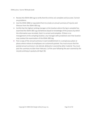 OSHAcademy Course 708 Study Guide
Copyright © 2000-2013 Geigle Safety Group, Inc. Page 42 of 59
• Review the OSHA 300 Log to verify that the entries are complete and accurate. Correct
any problems.
• Use the OSHA 300A or equivalent form to create an annual summary of injuries and
illnesses from the OSHA 300 Log.
• Certify that the highest ranking manager at the location where the log is compiled has
examined the OSHA 300 Log and believes based on knowledge of the process by which
the information was recorded, that it is correct and complete. If there is no
management at the compiling location, any manager with jurisdiction over that location
may conduct the examination of the OSHA 300 Log.
• Post a copy of the annual summary in each establishment in a conspicuous place or
places where notices to employees are customarily posted. You must ensure that the
posted annual summary is not altered, defaced or covered by other material. You must
post the summary no later than February 1 of the year following the year covered by the
records and keep it posted until April 30.
 