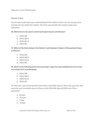 OSHAcademy Course 708 Study Guide
Copyright © 2000-2013 Geigle Safety Group, Inc. Page 43 of 59
Module 5 Quiz
Use this quiz to self-check your understanding of the module content. You can also go online
and take this quiz within the module. The online quiz provides the correct answer once
submitted.
36. Which form is not used to record and report injuries and illnesses?
a. OSHA 300
b. OSHA 300-A
c. OSHA 301-B
d. OSHA 301
37. Which of the forms below is the Worker’s and Employer’s Report of Occupational Injury
or Disease?
a. OSHA 300
b. OSHA 300-A
c. OSHA 301-B
d. OSHA 301
38. Which of the following forms must you keep a copy of at each establishment even if you
are exempt from recordkeeping?
a. OSHA 300
b. OSHA 300-A
c. OSHA 301-B
d. OSHA 301
39. How soon, upon receiving information that a recordable injury or illness has occurred, must
you enter each recordable injury or illness on the OSHA 300 Log and OSHA Form 301 or
equivalent?
a. 8 hours
b. 24 hours
c. 7 days
d. 14 days
 