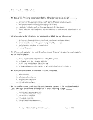 OSHAcademy Course 708 Study Guide
Copyright © 2000-2013 Geigle Safety Group, Inc. Page 44 of 59
40. Each of the following are considered OSHA 300 Log privacy cases, except: _______.
a. an injury or illness to an intimate body part or the reproductive system
b. an injury or illness resulting from a physical assault
c. needlestick injuries and cuts from contaminated sharp objects
d. other illnesses, if the employee requests that his or her name not be entered on the
log
41. Which one of the following is not considered an OSHA 300 Log privacy case?
a. an injury or illness an intimate body part or the reproductive system
b. an injury or illness resulting from being struck by an object
c. HIV infection, hepatitis, or tuberculosis
d. mental illnesses
42. When must you record the recordable injuries and illnesses that occur to employees who
are not on your payroll?
a. if you supervise the employees on a day-to-day basis.
b. if they perform work on your worksite
c. if you have offered them a full-time job
d. if they have asked to be covered by workers' compensation insurance
43. Which of the following best defines "covered employees"?
a. all volunteers
b. all seasonal employees
c. anyone on your payroll
d. contractor employees
44. The employer must certify that the highest ranking manager at the location where the
OSHA 300 Log is compiled has accomplished all of the following, except: _______.
a. records have been distributed
b. records are complete
c. records are correct
d. records have been examined
 